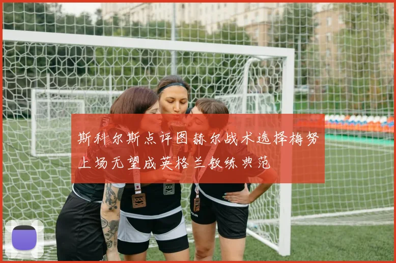 斯科尔斯点评图赫尔战术选择梅努上场无望成英格兰教练典范