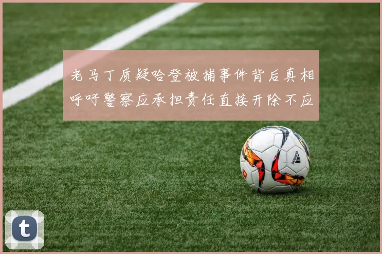 老马丁质疑哈登被捕事件背后真相呼吁警察应承担责任直接开除不应出风头