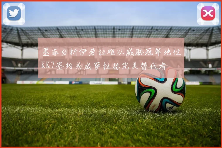 墨菲分析伊劳拉难以威胁冠军地位KK7签约或成萨拉赫完美替代者