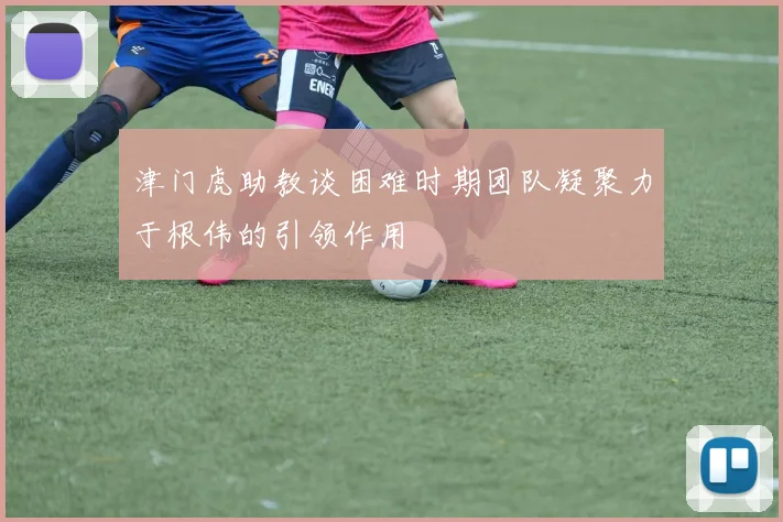 津门虎助教谈困难时期团队凝聚力于根伟的引领作用