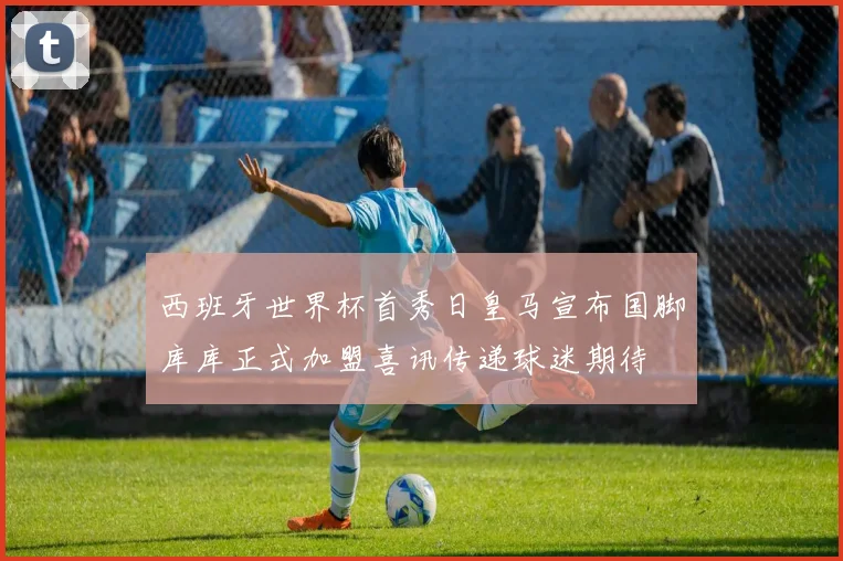 西班牙世界杯首秀日皇马宣布国脚库库正式加盟喜讯传递球迷期待