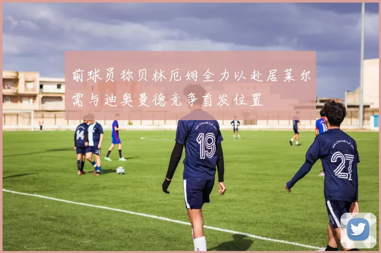 前球员称贝林厄姆全力以赴居莱尔需与迪奥曼德竞争首发位置