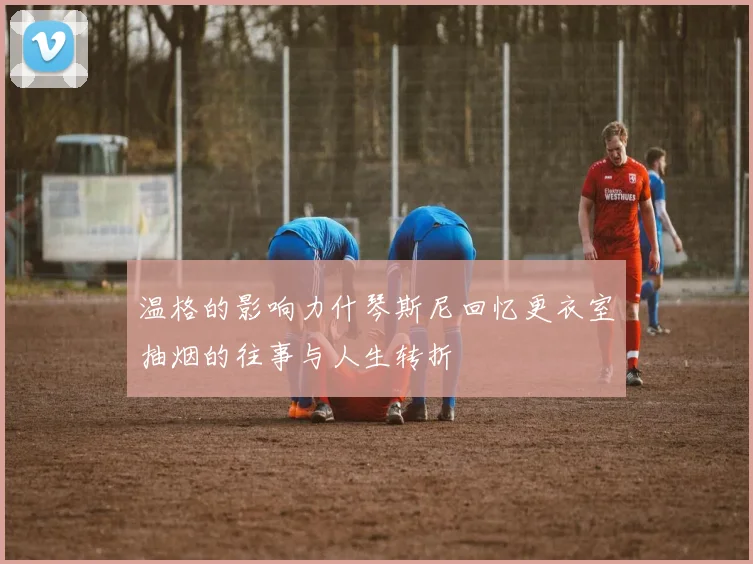 温格的影响力什琴斯尼回忆更衣室抽烟的往事与人生转折