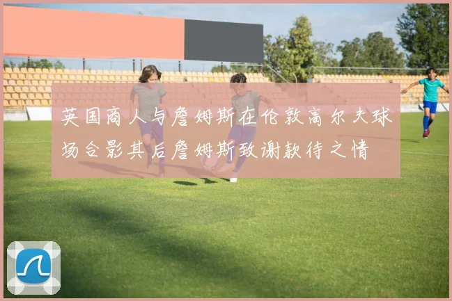 英国商人与詹姆斯在伦敦高尔夫球场合影其后詹姆斯致谢款待之情