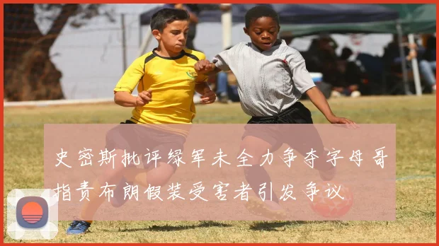 史密斯批评绿军未全力争夺字母哥指责布朗假装受害者引发争议