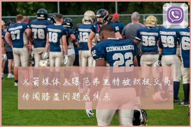 火箭媒体人曝范弗里特被积极交易传闻膝盖问题成焦点